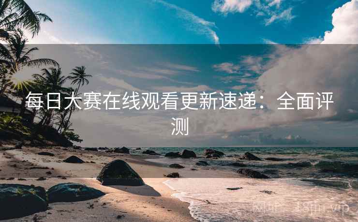 每日大赛在线观看更新速递：全面评测