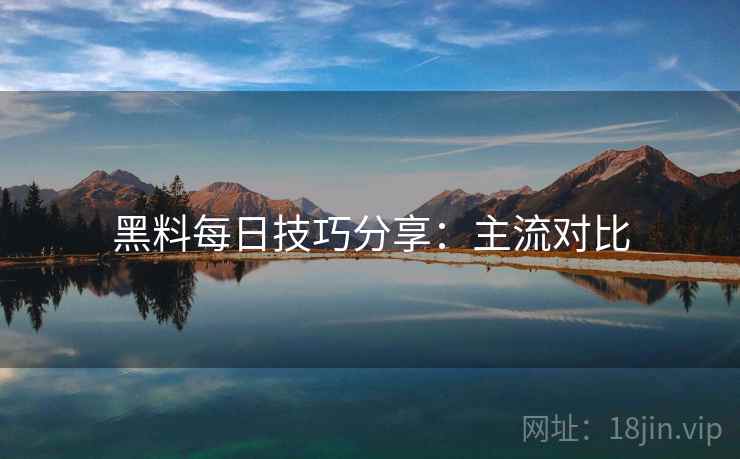 黑料每日技巧分享：主流对比