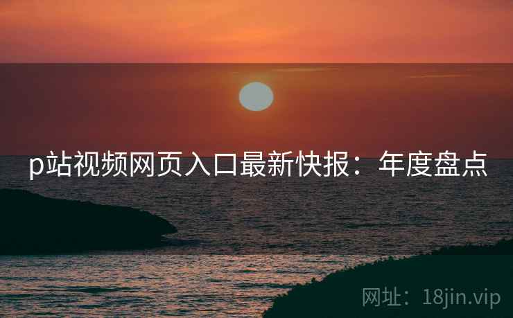 p站视频网页入口最新快报：年度盘点