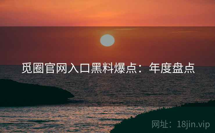 觅圈官网入口黑料爆点：年度盘点