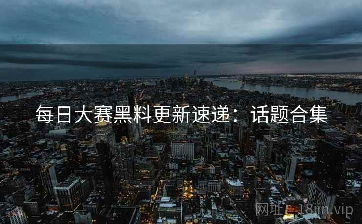 每日大赛黑料更新速递：话题合集