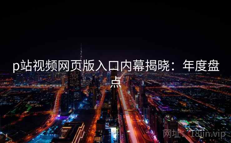 p站视频网页版入口内幕揭晓：年度盘点