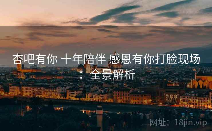 杏吧有你 十年陪伴 感恩有你打脸现场：全景解析