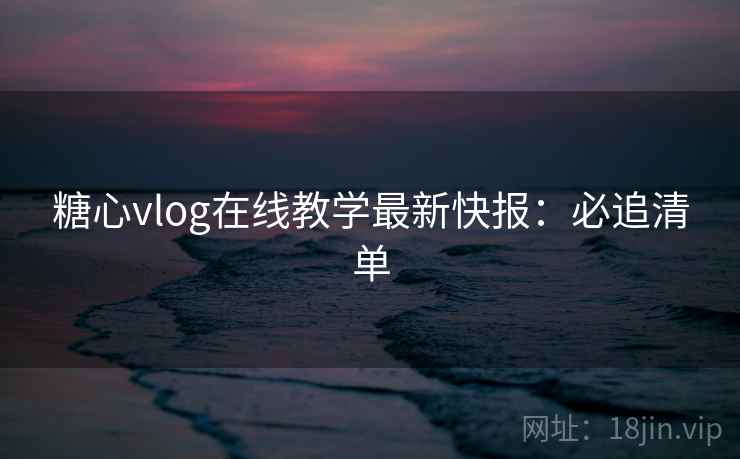 糖心vlog在线教学最新快报：必追清单