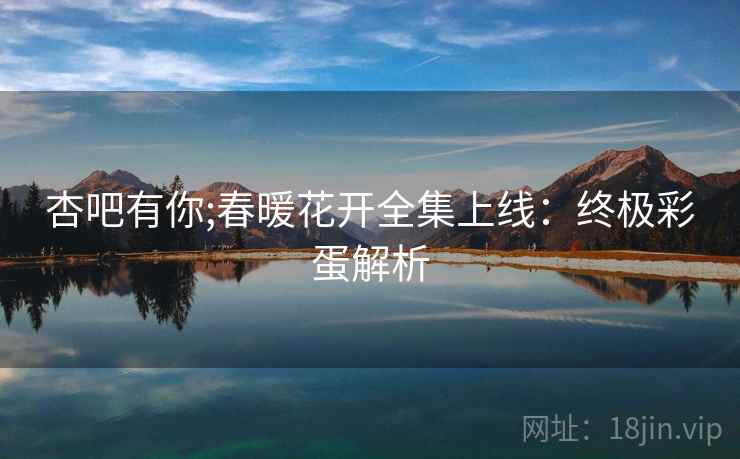 杏吧有你;春暖花开全集上线：终极彩蛋解析